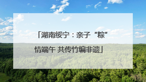 湖南绥宁：亲子“粽”情端午 共传竹编非遗